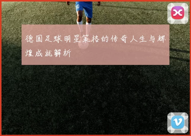 德国足球明星策格的传奇人生与辉煌成就解析