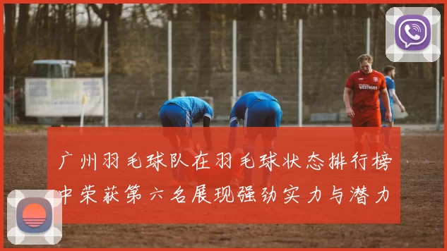 广州羽毛球队在羽毛球状态排行榜中荣获第六名展现强劲实力与潜力