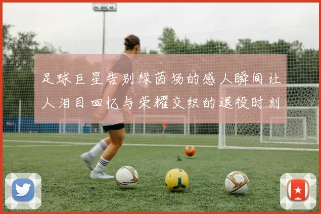 足球巨星告别绿茵场的感人瞬间让人泪目回忆与荣耀交织的退役时刻