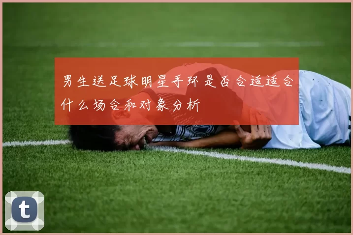 男生送足球明星手环是否合适适合什么场合和对象分析