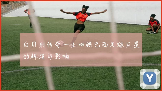 白贝利传奇一生回顾巴西足球巨星的辉煌与影响