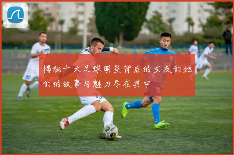 揭秘十大足球明星背后的女友们她们的故事与魅力尽在其中