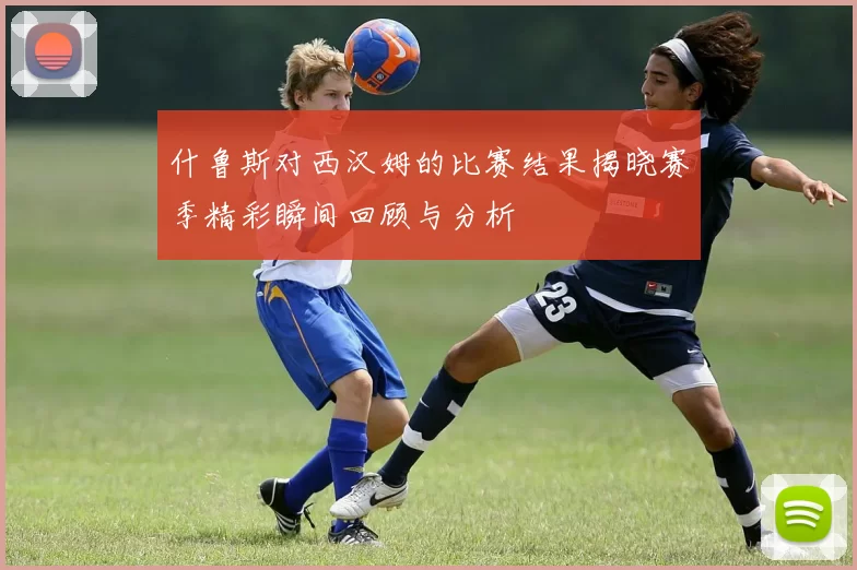 什鲁斯对西汉姆的比赛结果揭晓赛季精彩瞬间回顾与分析