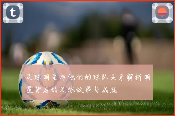 足球明星与他们的球队关系解析明星背后的足球故事与成就