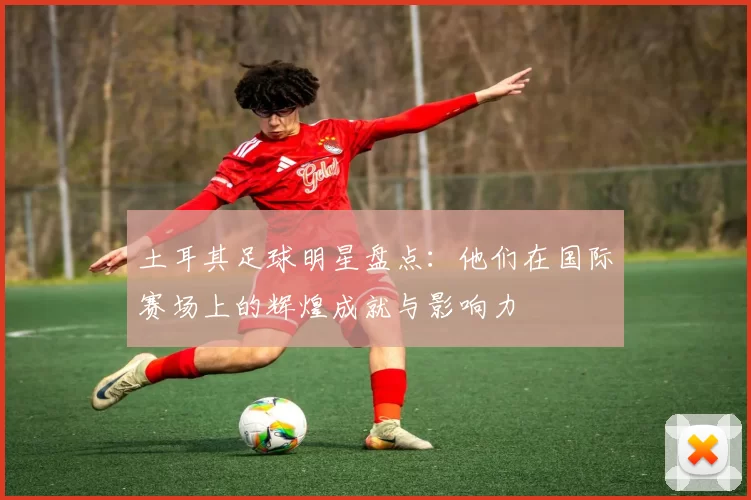 土耳其足球明星盘点：他们在国际赛场上的辉煌成就与影响力