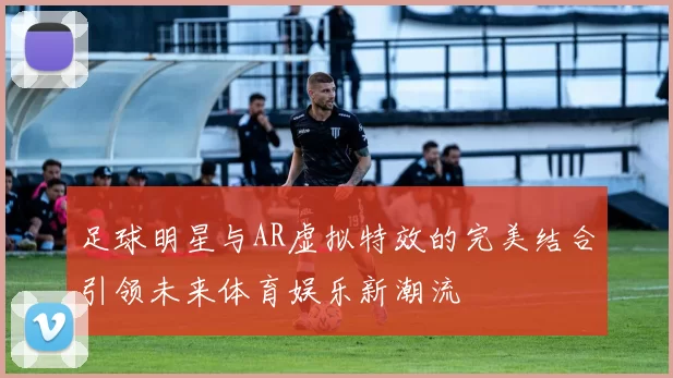 足球明星与AR虚拟特效的完美结合引领未来体育娱乐新潮流