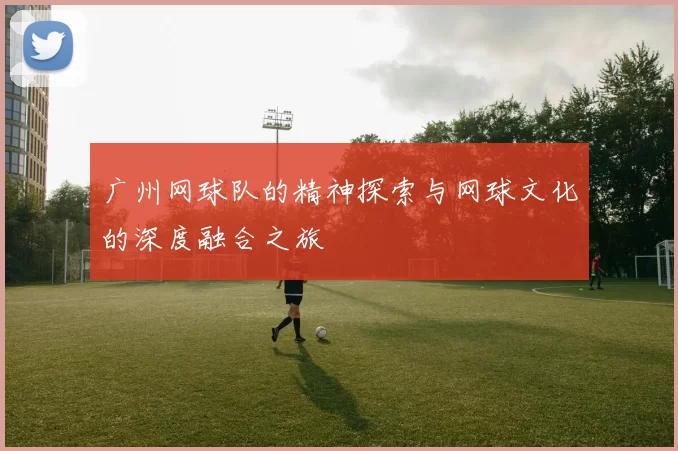 广州网球队的精神探索与网球文化的深度融合之旅