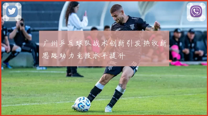 广州乒乓球队战术创新引发热议新思路助力竞技水平提升