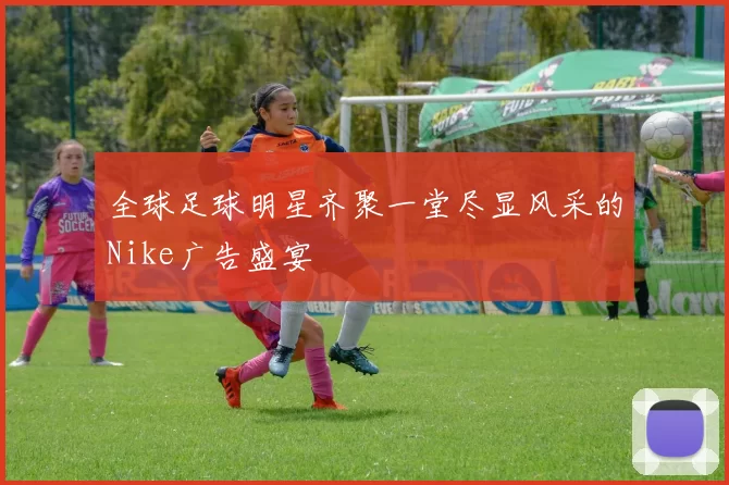 全球足球明星齐聚一堂尽显风采的Nike广告盛宴