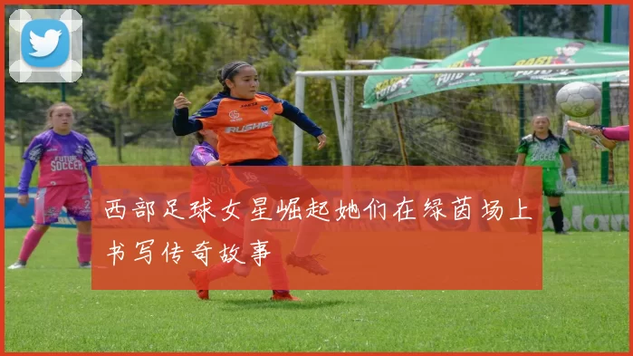 西部足球女星崛起她们在绿茵场上书写传奇故事