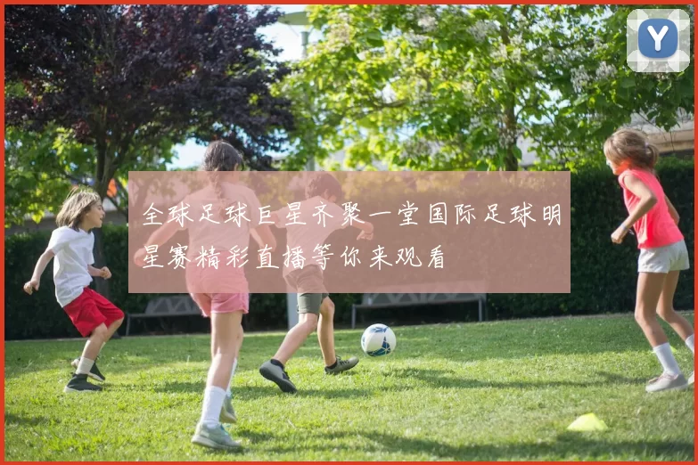 全球足球巨星齐聚一堂国际足球明星赛精彩直播等你来观看