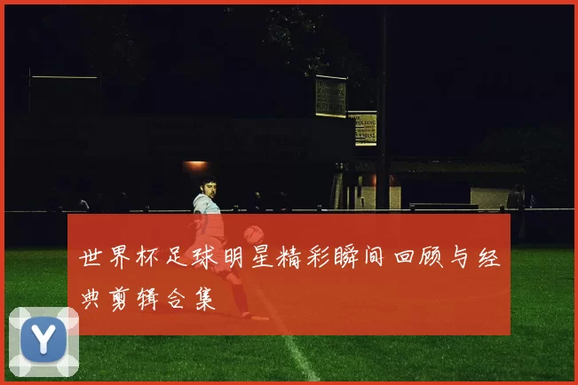 世界杯足球明星精彩瞬间回顾与经典剪辑合集