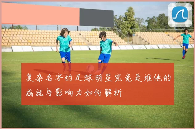 复杂名字的足球明星究竟是谁他的成就与影响力如何解析