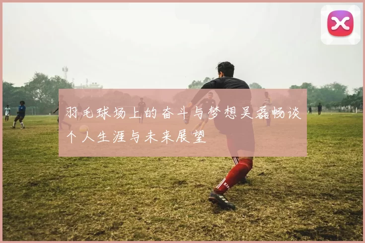 羽毛球场上的奋斗与梦想吴磊畅谈个人生涯与未来展望