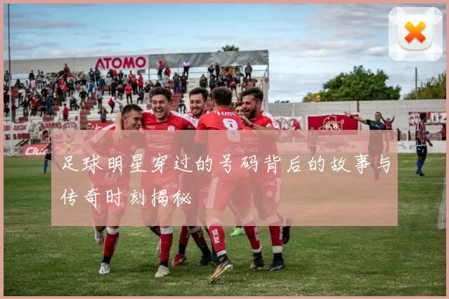 足球明星穿过的号码背后的故事与传奇时刻揭秘