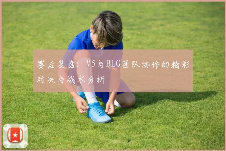 赛后复盘：V5与BLG团队协作的精彩对决与战术分析