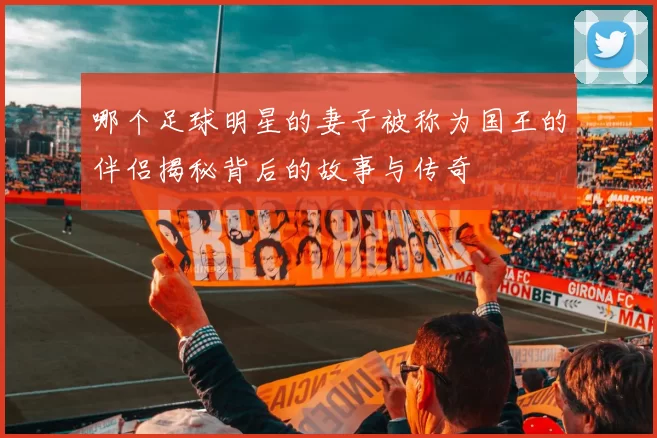 哪个足球明星的妻子被称为国王的伴侣揭秘背后的故事与传奇