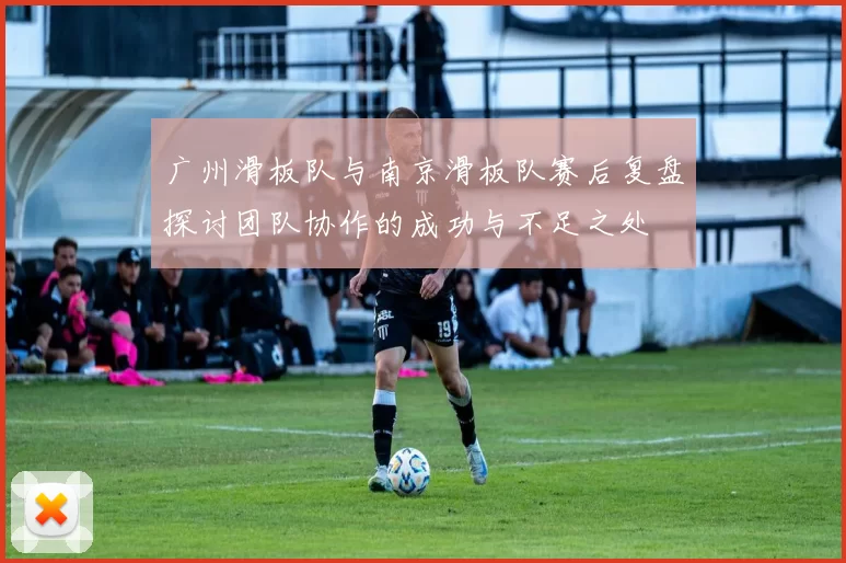 广州滑板队与南京滑板队赛后复盘探讨团队协作的成功与不足之处