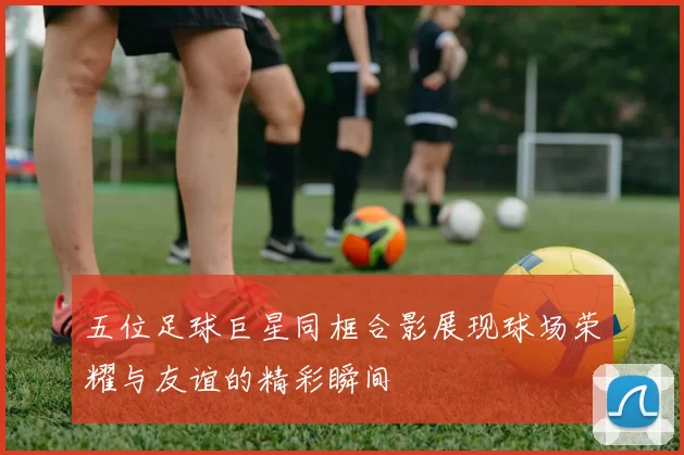 五位足球巨星同框合影展现球场荣耀与友谊的精彩瞬间