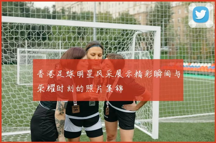 香港足球明星风采展示精彩瞬间与荣耀时刻的照片集锦