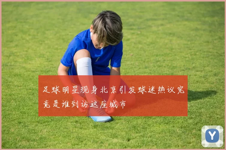 足球明星现身北京引发球迷热议究竟是谁到访这座城市
