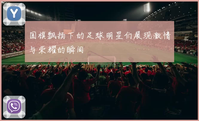 国旗飘扬下的足球明星们展现激情与荣耀的瞬间